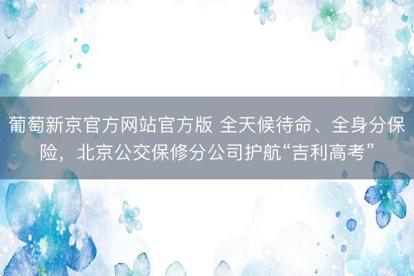 葡萄新京官方网站官方版 全天候待命、全身分保险,北京公交保修分公司护航“吉利高考”