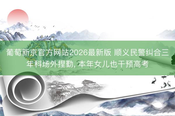 葡萄新京官方网站2026最新版 顺义民警纠合三年科场外捏勤, 本年女儿也干预高考