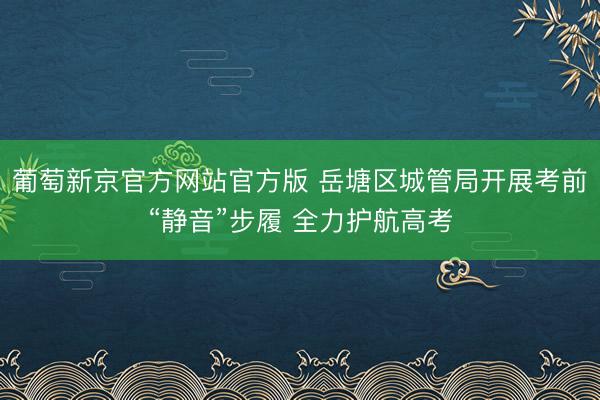 葡萄新京官方网站官方版 岳塘区城管局开展考前“静音”步履 全力护航高考