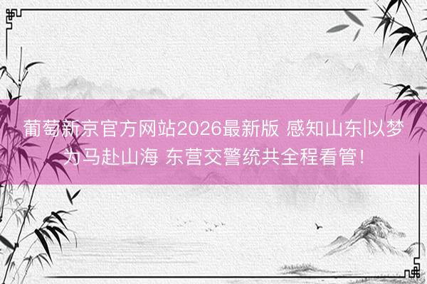 葡萄新京官方网站2026最新版 感知山东|以梦为马赴山海 东营交警统共全程看管！
