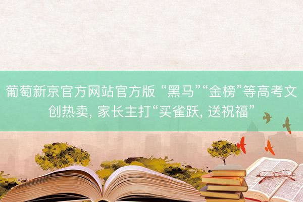 葡萄新京官方网站官方版 “黑马”“金榜”等高考文创热卖, 家长主打“买雀跃, 送祝福”