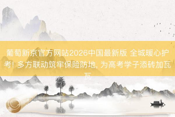 葡萄新京官方网站2026中国最新版 全城暖心护考! 多方联动筑牢保险防地， 为高考学子添砖加瓦