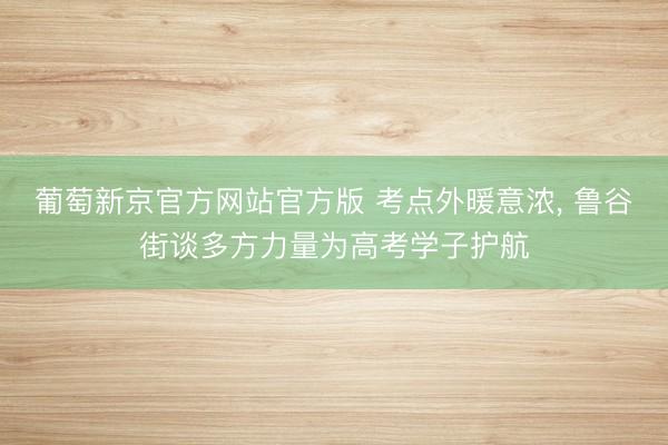 葡萄新京官方网站官方版 考点外暖意浓， 鲁谷街谈多方力量为高考学子护航