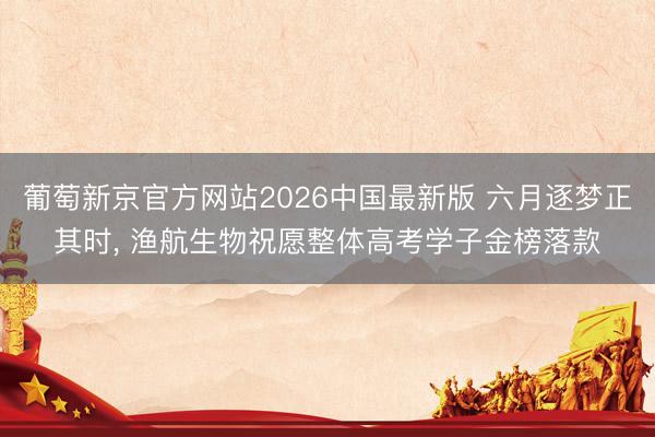 葡萄新京官方网站2026中国最新版 六月逐梦正其时， 渔航生物祝愿整体高考学子金榜落款