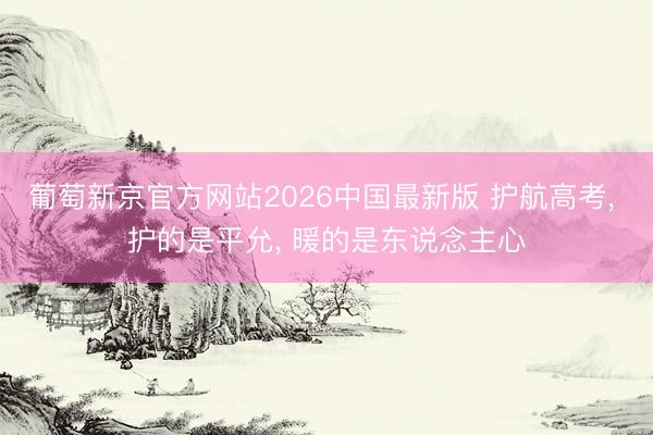 葡萄新京官方网站2026中国最新版 护航高考， 护的是平允， 暖的是东说念主心