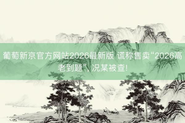 葡萄新京官方网站2026最新版 谎称售卖“2026高老到题”, 况某被查!