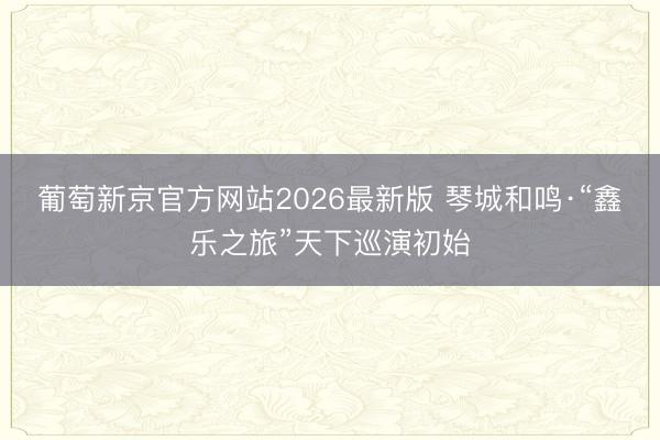 葡萄新京官方网站2026最新版 琴城和鸣·“鑫乐之旅”天下巡演初始