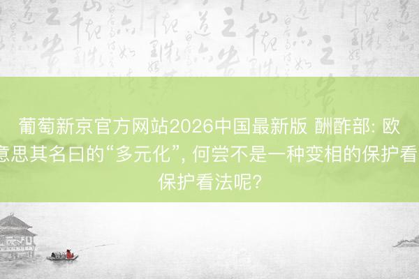 葡萄新京官方网站2026中国最新版 酬酢部: 欧方好意思其名曰的“多元化”， 何尝不是一种变相的保护看法呢?
