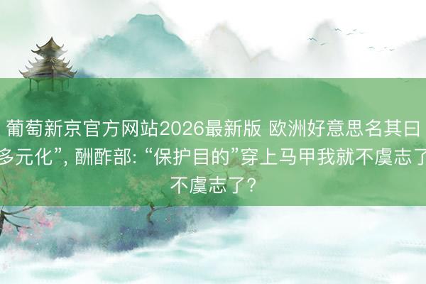 葡萄新京官方网站2026最新版 欧洲好意思名其曰“多元化”, 酬酢部: “保护目的”穿上马甲我就不虞志了?