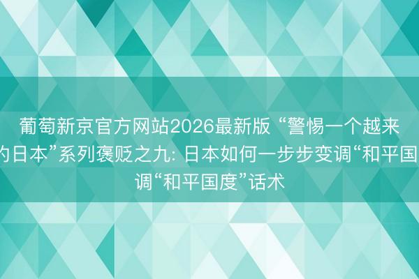 葡萄新京官方网站2026最新版 “警惕一个越来越危机的日本”系列褒贬之九: 日本如何一步步变调“和平国度”话术