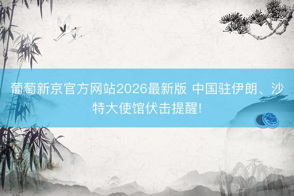 葡萄新京官方网站2026最新版 中国驻伊朗、沙特大使馆伏击提醒!