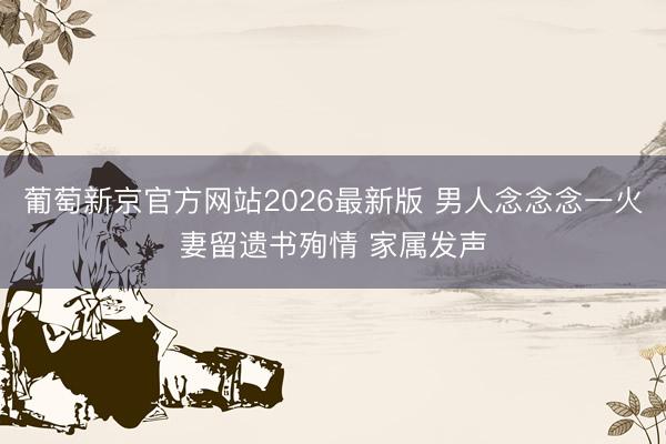 葡萄新京官方网站2026最新版 男人念念念一火妻留遗书殉情 家属发声