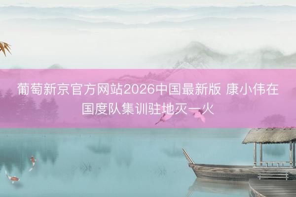 葡萄新京官方网站2026中国最新版 康小伟在国度队集训驻地灭一火