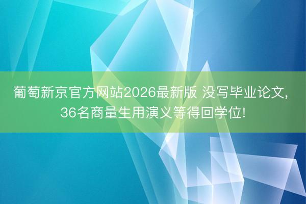 葡萄新京官方网站2026最新版 没写毕业论文, 36名商量生用演义等得回学位!
