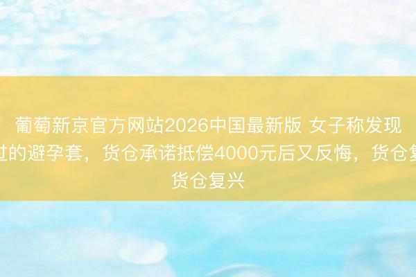 葡萄新京官方网站2026中国最新版 女子称发现用过的避孕套,货仓承诺抵偿4000元后又反悔,货仓复兴
