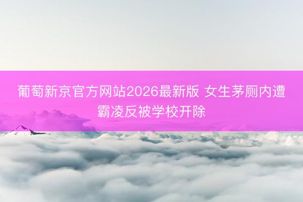 葡萄新京官方网站2026最新版 女生茅厕内遭霸凌反被学校开除
