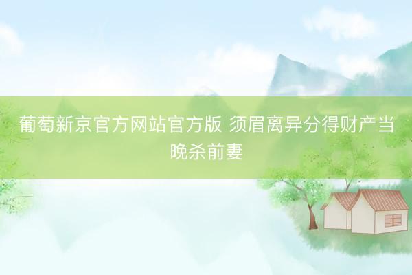 葡萄新京官方网站官方版 须眉离异分得财产当晚杀前妻