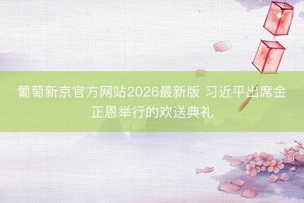 葡萄新京官方网站2026最新版 习近平出席金正恩举行的欢送典礼