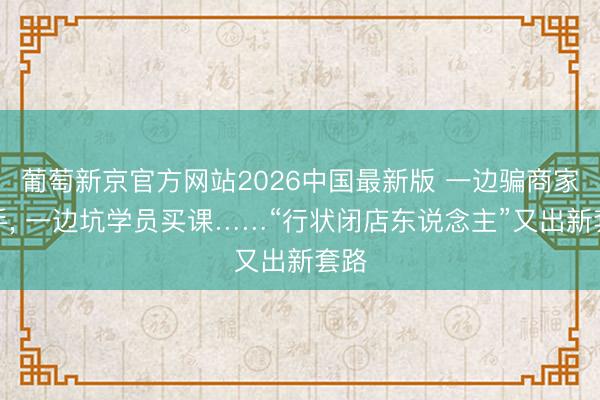 葡萄新京官方网站2026中国最新版 一边骗商家转手, 一边坑学员买课……“行状闭店东说念主”又出新套路
