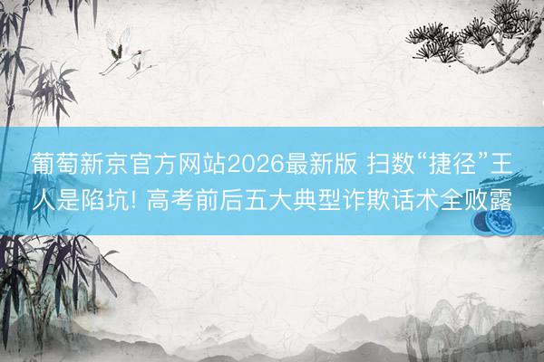 葡萄新京官方网站2026最新版 扫数“捷径”王人是陷坑! 高考前后五大典型诈欺话术全败露