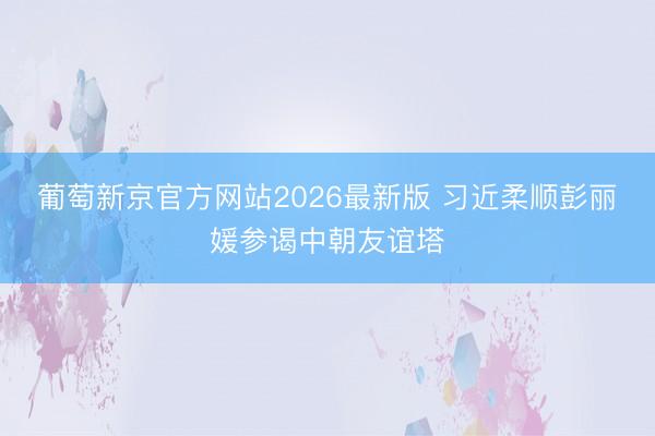 葡萄新京官方网站2026最新版 习近柔顺彭丽媛参谒中朝友谊塔