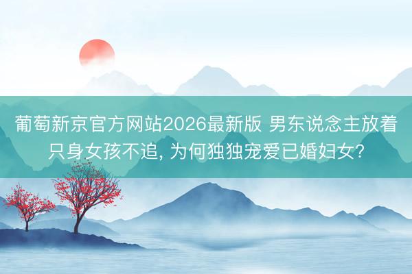 葡萄新京官方网站2026最新版 男东说念主放着只身女孩不追, 为何独独宠爱已婚妇女?