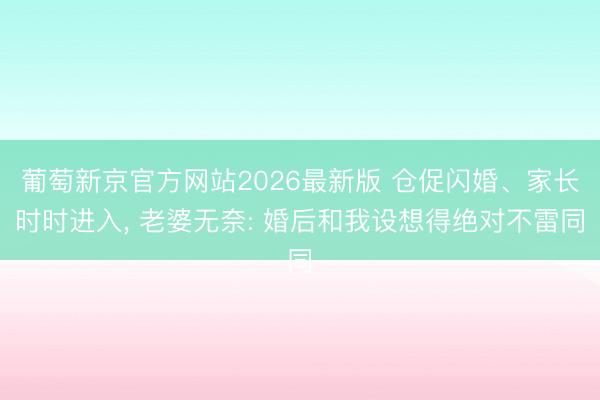 葡萄新京官方网站2026最新版 仓促闪婚、家长时时进入, 老婆无奈: 婚后和我设想得绝对不雷同