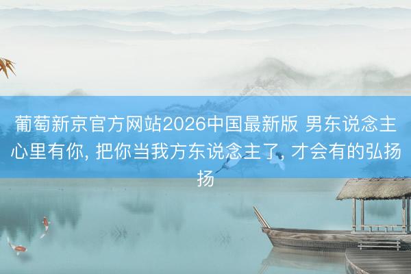 葡萄新京官方网站2026中国最新版 男东说念主心里有你， 把你当我方东说念主了， 才会有的弘扬