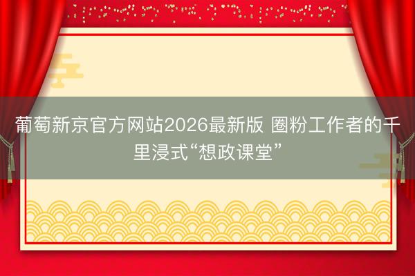 葡萄新京官方网站2026最新版 圈粉工作者的千里浸式“想政课堂”