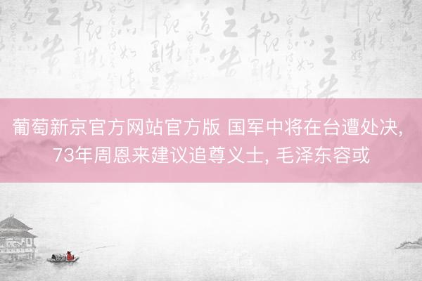 葡萄新京官方网站官方版 国军中将在台遭处决, 73年周恩来建议追尊义士, 毛泽东容或