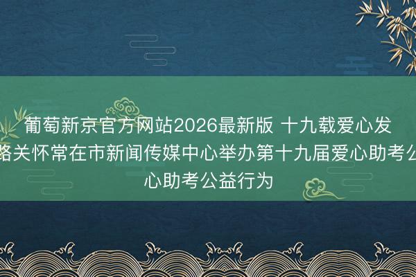 葡萄新京官方网站2026最新版 十九载爱心发愤护考路关怀常在市新闻传媒中心举办第十九届爱心助考公益行为