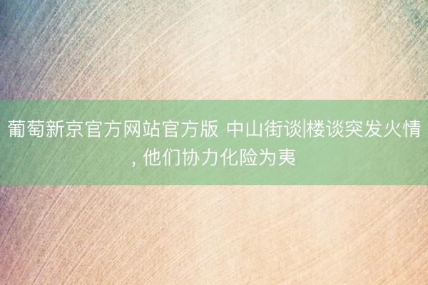 葡萄新京官方网站官方版 中山街谈|楼谈突发火情， 他们协力化险为夷