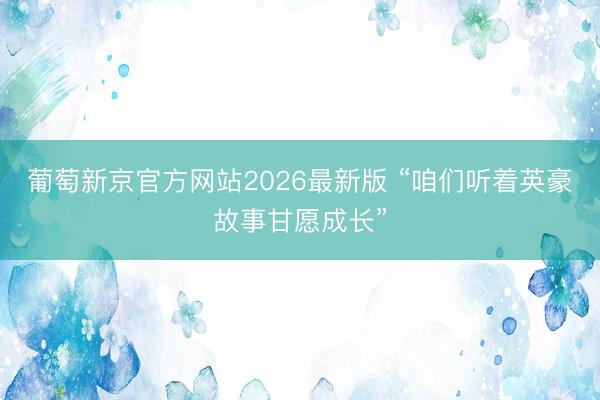 葡萄新京官方网站2026最新版 “咱们听着英豪故事甘愿成长”