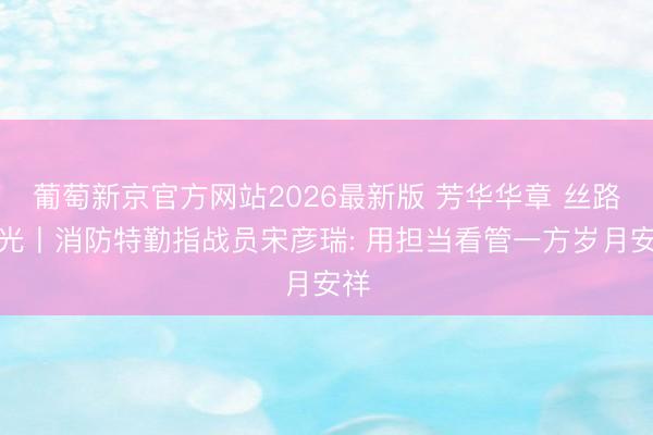 葡萄新京官方网站2026最新版 芳华华章 丝路逐光丨消防特勤指战员宋彦瑞: 用担当看管一方岁月安祥