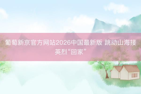 葡萄新京官方网站2026中国最新版 跳动山海接英烈“回家”