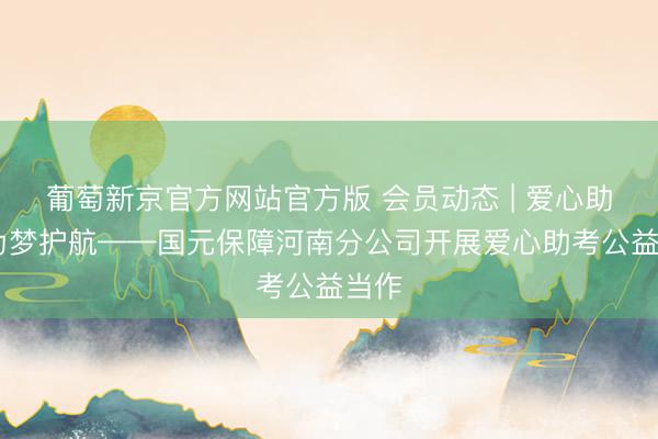 葡萄新京官方网站官方版 会员动态 | 爱心助考 为梦护航——国元保障河南分公司开展爱心助考公益当作