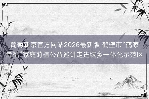 葡萄新京官方网站2026最新版 鹤壁市“鹤家幸福”家庭莳植公益巡讲走进城乡一体化示范区