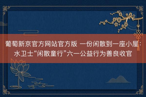 葡萄新京官方网站官方版 一份闲散到一座小屋：水卫士“闲散童行”六一公益行为善良收官