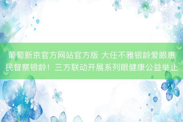 葡萄新京官方网站官方版 大任不雅银龄爱眼惠民督察银龄!三方联动开展系列眼健康公益举止