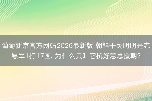 葡萄新京官方网站2026最新版 朝鲜干戈明明是志愿军1打17国， 为什么只叫它抗好意思援朝?