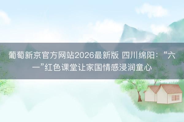 葡萄新京官方网站2026最新版 四川绵阳：“六一”红色课堂让家国情感浸润童心