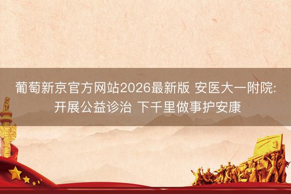 葡萄新京官方网站2026最新版 安医大一附院: 开展公益诊治 下千里做事护安康