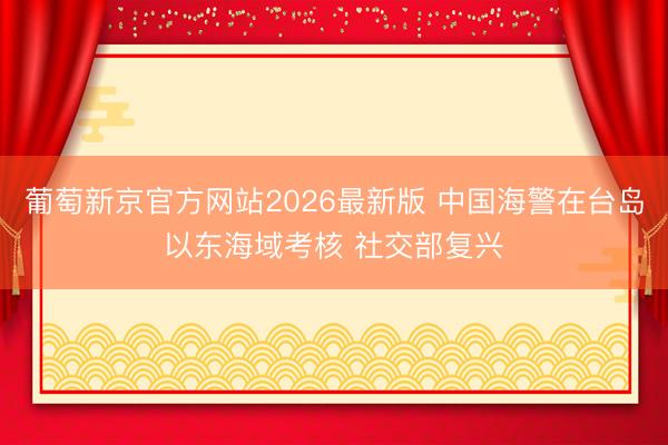 葡萄新京官方网站2026最新版 中国海警在台岛以东海域考核 社交部复兴