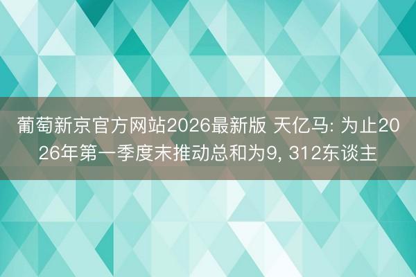 葡萄新京官方网站2026最新版 天亿马: 为止2026年第一季度末推动总和为9， 312东谈主