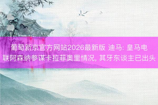 葡萄新京官方网站2026最新版 迪马: 皇马电联阿森纳参谋卡拉菲奥里情况, 其牙东谈主已出头