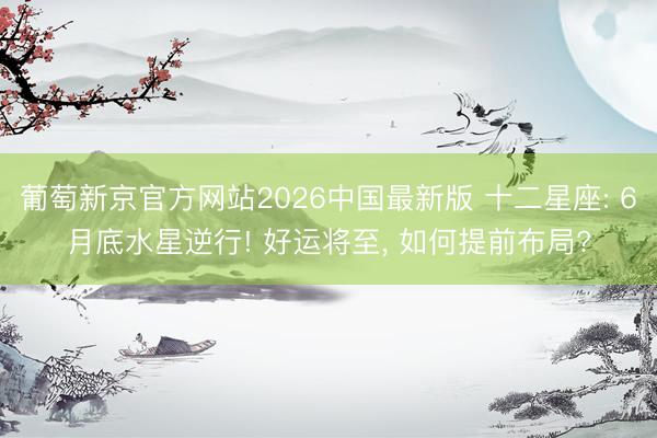 葡萄新京官方网站2026中国最新版 十二星座: 6月底水星逆行! 好运将至， 如何提前布局?