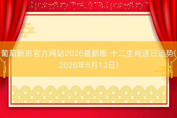 葡萄新京官方网站2026最新版 十二生肖逐日运势(2026年6月13日)