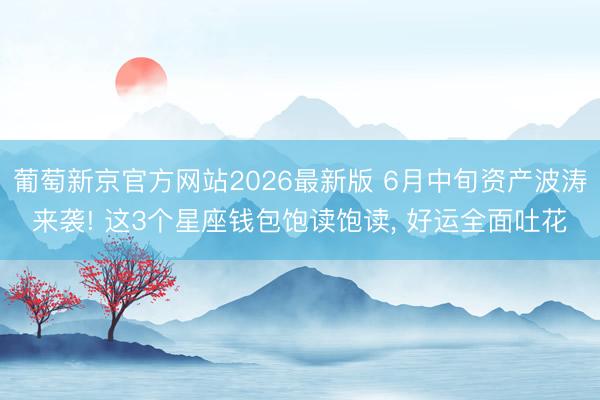 葡萄新京官方网站2026最新版 6月中旬资产波涛来袭! 这3个星座钱包饱读饱读， 好运全面吐花