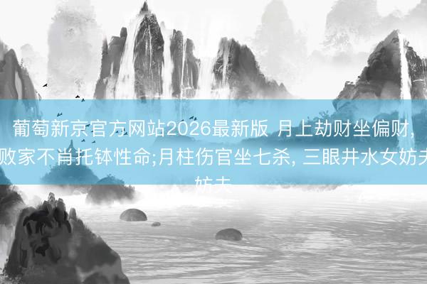 葡萄新京官方网站2026最新版 月上劫财坐偏财， 败家不肖托钵性命;月柱伤官坐七杀， 三眼井水女妨夫