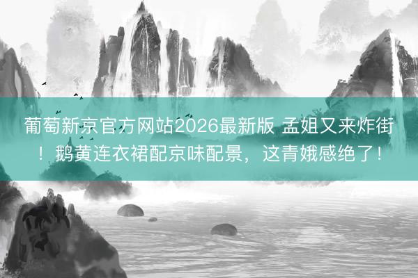 葡萄新京官方网站2026最新版 孟姐又来炸街！鹅黄连衣裙配京味配景，这青娥感绝了！